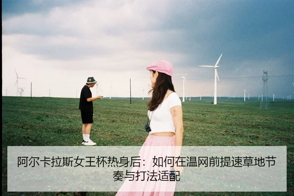 阿尔卡拉斯女王杯热身后：如何在温网前提速草地节奏与打法适配